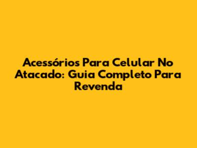 Acessórios Para Celular No Atacado: Guia Completo Para Revenda