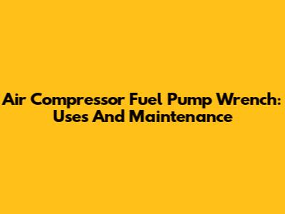 Air Compressor Fuel Pump Wrench: Uses And Maintenance