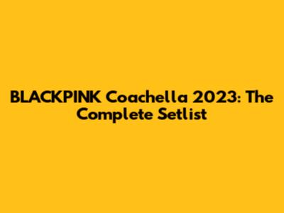 BLACKPINK Coachella 2023: The Complete Setlist