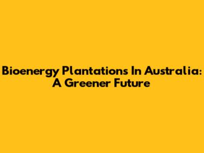 Bioenergy Plantations In Australia: A Greener Future