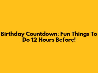 Birthday Countdown: Fun Things To Do 12 Hours Before!
