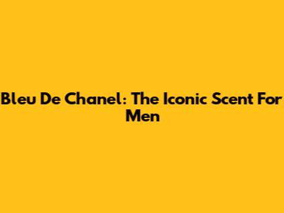 Bleu De Chanel: The Iconic Scent For Men