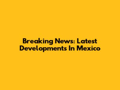 Breaking News: Latest Developments In Mexico