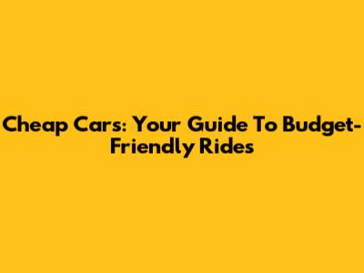 Cheap Cars: Your Guide To Budget-Friendly Rides