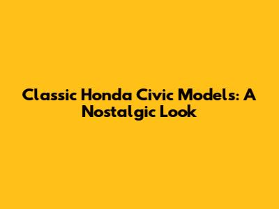 Classic Honda Civic Models: A Nostalgic Look