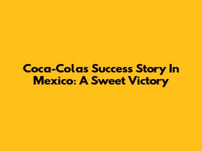 Coca-Cola's Success Story In Mexico: A Sweet Victory