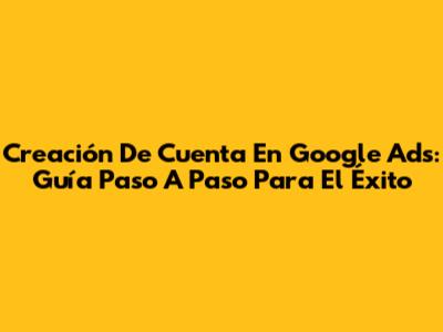 Creación De Cuenta En Google Ads: Guía Paso A Paso Para El Éxito