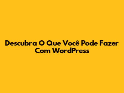 Descubra O Que Você Pode Fazer Com WordPress