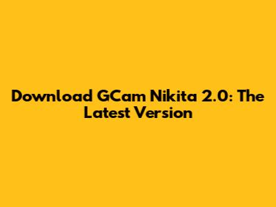 Download GCam Nikita 2.0: The Latest Version