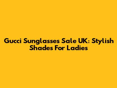 Gucci Sunglasses Sale UK: Stylish Shades For Ladies