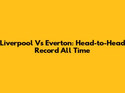 Liverpool Vs Everton: Head-to-Head Record All Time