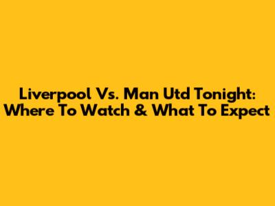 Liverpool Vs. Man Utd Tonight: Where To Watch & What To Expect