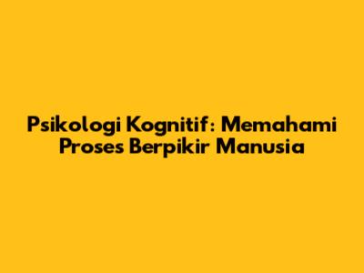 Psikologi Kognitif: Memahami Proses Berpikir Manusia