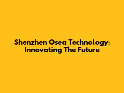 Shenzhen Osea Technology: Innovating The Future