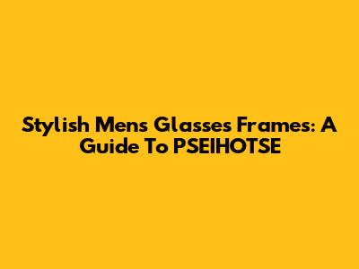 Stylish Men's Glasses Frames: A Guide To PSEIHOTSE