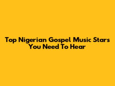 Top Nigerian Gospel Music Stars You Need To Hear