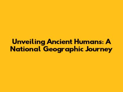 Unveiling Ancient Humans: A National Geographic Journey