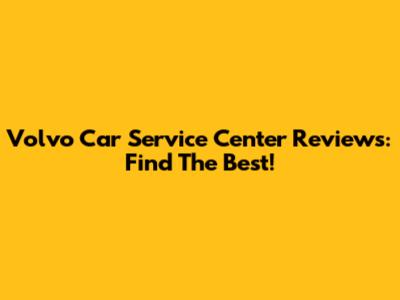 Volvo Car Service Center Reviews: Find The Best!