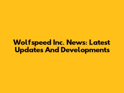 Wolfspeed Inc. News: Latest Updates And Developments